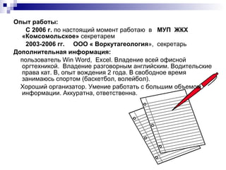 Опыт работы:  С 2006 г.  по настоящий момент работаю  в  МУП  ЖКХ «Комсомольское»  секретарем  2003-2006 гг.   ООО « Воркутагеология »,  секретарь Дополнительная информация:  пользователь  Win Word ,  Excel . Владение всей офисной оргтехникой.  Владение разговорным английским. Водительские права кат. В, опыт вождения 2 года. В свободное время занимаюсь спортом (баскетбол, волейбол).  Хороший организатор. Умение работать с большим объемом информации. Аккуратна, ответственна. 
