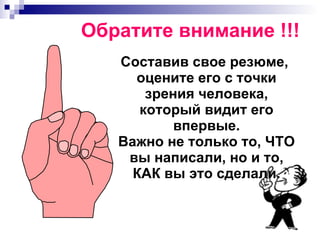 Обратите внимание !!! Составив свое резюме, оцените его с точки зрения человека, который видит его впервые. Важно не только то, ЧТО вы написали, но и то, КАК вы это сделали. 