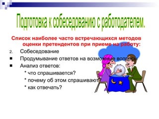 Список наиболее часто встречающихся методов оценки претендентов при приеме на работу: Собеседование Продумывание ответов на возможные вопросы Анализ ответов:  * что спрашивается? * почему об этом спрашивают? * как отвечать? Подготовка к собеседованию с работодателем. 
