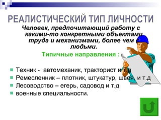 Человек, предпочитающий работу с какими-то конкретными объектами труда и механизмами, более чем с людьми. Типичные направления : Техник -  автомеханик, тракторист и т.д  Ремесленник – плотник, штукатур, швея, и т.д Лесоводство – егерь, садовод и т.д военные специальности. РЕАЛИСТИЧЕСКИЙ ТИП ЛИЧНОСТИ  