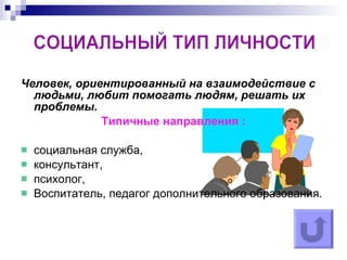 Человек, ориентированный на взаимодействие с людьми, любит помогать людям, решать их проблемы. Типичные направления : социальная служба, консультант, психолог, Воспитатель, педагог дополнительного образования. СОЦИАЛЬНЫЙ ТИП ЛИЧНОСТИ  