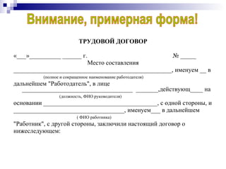 ТРУДОВОЙ ДОГОВОР «___»__________ ______ г.  № _____ Место составления __________________________________________________, именуем __ в  (полное и сокращенное наименование работодателя) дальнейшем "Работодатель", в лице ___________________________________  _______,действующ____ на  (должность, ФИО руководителя) основании ____________________________________, с одной стороны, и ___________________________________, именуем___ в дальнейшем ( ФИО работника) "Работник", с другой стороны, заключили настоящий договор о нижеследующем: Внимание, примерная форма! 