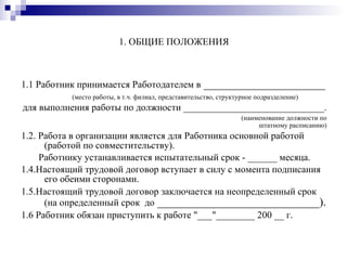 1. ОБЩИЕ ПОЛОЖЕНИЯ 1.1 Работник принимается Работодателем в  _____________________ (место работы, в т.ч. филиал, представительство, структурное подразделение) для выполнения работы по должности _____________________________.  (наименование должности по штатному расписанию) 1.2. Работа в организации является для Работника основной работой (работой по совместительству). Работнику устанавливается испытательный срок - ______ месяца.  1.4.Настоящий трудовой договор вступает в силу с момента подписания его обеими сторонами. 1.5.Настоящий трудовой договор заключается на неопределенный срок (на определенный срок  до  ____________________________). 1.6 Работник обязан приступить к работе "___"________ 200 __ г. 
