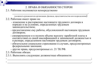 2. ПРАВА И ОБЯЗАННОСТИ СТОРОН 2.1. Работник подчиняется непосредственно _______________________________________________________. (должность руководителя организации, филиала, представительства или подразделения ) 2.2. Работник имеет право на: - изменение и расторжение настоящего трудового договора в порядке и на условиях, определенных трудовым законодательством; - предоставление ему работы, обусловленной настоящим трудовым договором; - своевременную и в полном объеме выплату заработной платы в соответствии со своей квалификацией и занимаемой должностью и в размере, определенном настоящим трудовым договором; - обязательное социальное страхование в случаях, предусмотренных федеральными законами; - другие права, предусмотренные ст. 21 ТК РФ. 2.3. Работник обязан: 2.3.1. Выполнять следующие должностные обязанности: - _____________________________________________________________; - _____________________________________________________________.  