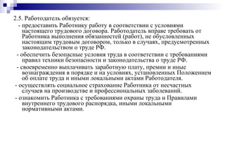2.5. Работодатель обязуется: - предоставить Работнику работу в соответствии с условиями настоящего трудового договора. Работодатель вправе требовать от Работника выполнения обязанностей (работ), не обусловленных настоящим трудовым договором, только в случаях, предусмотренных законодательством о труде РФ. - обеспечить безопасные условия труда в соответствии с требованиями правил техники безопасности и законодательства о труде РФ. - своевременно выплачивать заработную плату, премии и иные вознаграждения в порядке и на условиях, установленных Положением об оплате труда и иными локальными актами Работодателя. - осуществлять социальное страхование Работника от несчастных случаев на производстве и профессиональных заболеваний. - ознакомить Работника с требованиями охраны труда и Правилами внутреннего трудового распорядка, иными локальными нормативными актами. 