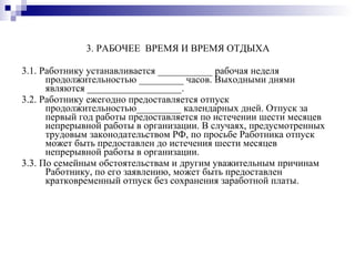 3. РАБОЧЕЕ  ВРЕМЯ И ВРЕМЯ ОТДЫХА 3.1. Работнику устанавливается ___________ рабочая неделя продолжительностью _________ часов. Выходными днями являются ___________________. 3.2. Работнику ежегодно предоставляется отпуск продолжительностью_________ календарных дней. Отпуск за первый год работы предоставляется по истечении шести месяцев непрерывной работы в организации. В случаях, предусмотренных трудовым законодательством РФ, по просьбе Работника отпуск может быть предоставлен до истечения шести месяцев непрерывной работы в организации. 3.3. По семейным обстоятельствам и другим уважительным причинам Работнику, по его заявлению, может быть предоставлен кратковременный отпуск без сохранения заработной платы. 