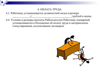 4. ОПЛАТА ТРУДА 4.1. Работнику устанавливается должностной оклад в размере _____________(_____________________________) рублей в месяц. 4.4. Условия и размеры выплаты Работодателем Работнику поощрений устанавливаются в Положении об оплате труда и материальном стимулировании, коллективным договором. 