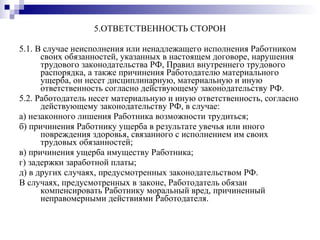 5.ОТВЕТСТВЕННОСТЬ СТОРОН 5.1. В случае неисполнения или ненадлежащего исполнения Работником своих обязанностей, указанных в настоящем договоре, нарушения трудового законодательства РФ, Правил внутреннего трудового распорядка, а также причинения Работодателю материального ущерба, он несет дисциплинарную, материальную и иную ответственность согласно действующему законодательству РФ. 5.2. Работодатель несет материальную и иную ответственность, согласно действующему законодательству РФ, в случае: а) незаконного лишения Работника возможности трудиться; б) причинения Работнику ущерба в результате увечья или иного повреждения здоровья, связанного с исполнением им своих трудовых обязанностей; в) причинения ущерба имуществу Работника; г) задержки заработной платы; д) в других случаях, предусмотренных законодательством РФ. В случаях, предусмотренных в законе, Работодатель обязан компенсировать Работнику моральный вред, причиненный неправомерными действиями Работодателя. 