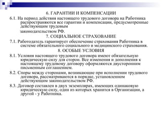 6. ГАРАНТИИ И КОМПЕНСАЦИИ 6.1. На период действия настоящего трудового договора на Работника распространяются все гарантии и компенсации, предусмотренные действующим трудовым законодательством РФ. 7. СОЦИАЛЬНОЕ СТРАХОВАНИЕ 7.1. Работодатель гарантирует обеспечение страхования Работника в системе обязательного социального и медицинского страхования.  8. ОСОБЫЕ УСЛОВИЯ 8.1. Условия настоящего трудового договора имеют обязательную юридическую силу для сторон. Все изменения и дополнения к настоящему трудовому договору оформляются двусторонним письменным соглашением. 8.2. Споры между сторонами, возникающие при исполнении трудового договора, рассматриваются в порядке, установленном действующим законодательством РФ. 8.3. Договор составлен в двух экземплярах, имеющих одинаковую юридическую силу, один из которых хранится в Организации, а другой - у Работника. 