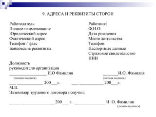 9. АДРЕСА И РЕКВИЗИТЫ СТОРОН Работодатель:  Работник: Полное наименование  Ф.И.О. Юридический адрес  Дата рождения Фактический адрес  Место жительства Телефон / факс  Телефон Банковские реквизиты  Паспортные данные   Страховое свидетельство   ИНН Должность  руководителя организации _________________ И.О Фамилия _______И.О. Фамилия (личная подпись)   (личная подпись) ___ ____________ 200___г. ___ ___________ 200___г. М.П. Экземпляр трудового договора получил: _____ _______________ 200___ г.  ______________ И. О. Фамилия  (личная подпись) 