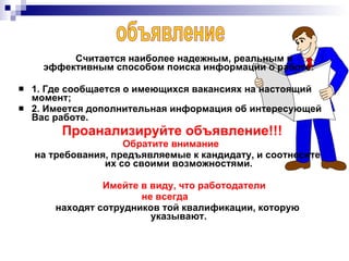 Считается наиболее надежным, реальным и эффективным способом поиска информации о работе: 1. Где сообщается о имеющихся вакансиях на настоящий момент; 2. Имеется дополнительная информация об интересующей Вас работе. Проанализируйте объявление!!! Обратите внимание   на требования, предъявляемые к кандидату, и соотнесите их со своими возможностями. Имейте в виду, что работодатели не всегда находят сотрудников той квалификации, которую указывают. объявление 