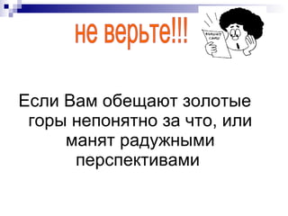 Если Вам обещают золотые горы непонятно за что, или манят радужными перспективами  не верьте!!! 