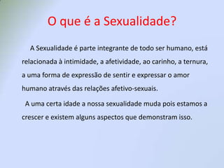 O que é a Sexualidade?            A Sexualidade é parte integrante de todo ser humano, está relacionada à intimidade, a afetividade, ao carinho, a ternura, a uma forma de expressão de sentir e expressar o amor humano através das relações afetivo-sexuais.       A uma certa idade a nossa sexualidade muda pois estamos a crescer e existem alguns aspectos que demonstram isso.