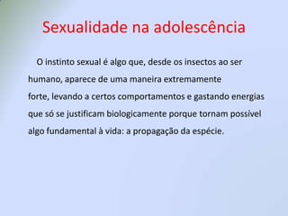 Sexualidade na adolescência 	    O instinto sexual é algo que, desde os insectos ao ser humano, aparece de uma maneira extremamente forte, levando a certos comportamentos e gastando energias que só se justificam biologicamente porque tornam possível algo fundamental à vida: a propagação da espécie. 