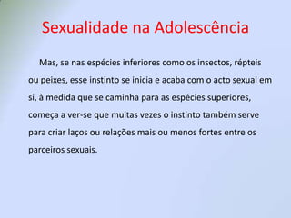 Sexualidade na Adolescência         Mas, se nas espécies inferiores como os insectos, répteis ou peixes, esse instinto se inicia e acaba com o acto sexual em si, à medida que se caminha para as espécies superiores, começa a ver-se que muitas vezes o instinto também serve para criar laços ou relações mais ou menos fortes entre os parceiros sexuais.