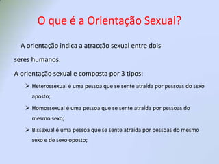 O que é a Orientação Sexual?    A orientação indica a atracção sexual entre doisseres humanos.A orientação sexual e composta por 3 tipos:Heterossexual é uma pessoa que se sente atraída por pessoas do sexo aposto;
