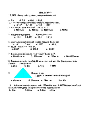 ڧ էѧѧݧ 1
1.0,8432 ҧѧѧۧ ٧ߧ ӧڧѧ ۧڧݧ.

. 0,9       . 0,8 .0,84 .0,85
 2. 137100 ҧѧѧۧ ֧ߧ ڧݧڧۧݧ.
       . 0,137    . 1,37   . 13,7 .137
3.  ާ֧ է ާ C ߧ ӧ?
       . 1000ާ       . 100ާ . 10000ާ      . 10

4. ?ۧݧէݧڧۧ ?ۧԧ .     0,1+0,2091:4,1=
      . 1,51  . 0,151   . 15,1   . 0,15

5. ݧԧާ ?ߧԧڧۧ 7/20 է ԧѧէ ҧѧۧ ӧ?
     . 16?     . 63?       . 126?    . 31,5?
6. 13,64 Cڧۧ 175% -ڧۧ .
    . 2387            . 238,7      . 23,87

7. 2 ԧ ߧ ڧߧ ܧ. C ߧ?? ҧѧۧ ӧ?.
   . 20000 ܧ.      . 200ܧ.       . 200ܧ.     . 2000000ܧ.

8. ԧ ?ߧ?ԧڧۧ ѧݧҧѧ 72 ܧ. , ??ߧڧ  8 ҧ ڧާ֧ ߧ
է    ߧ?? ӧ?
   . 26      . 5      . 17       . 34


9.                    ?ߧ? 4 
                          8  ҧ ѧݧҧѧۧ ݧ

     . 48ܧ.    . 16ܧ.   . 24ܧ.     . 3ܧ. 

10. ק  ߧէ ٧ѧ 250ܧ ??? 1:5000000 ާѧѧҧѧ
ԧѧ٧ ٧ѧ է ާѧ ާاԧ ٧ѧԧէѧ ӧ?
 . 5        . 50    . 0,5   . 2
 