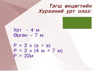 Тэгш өнцөгтийн
         Хүрээний урт олох:


Урт - 4 м
Өргөн – 7 м

Р = 2 x (a + в)
Р = 2 x (4 м + 7 м)
Р = 22м
  


                
 