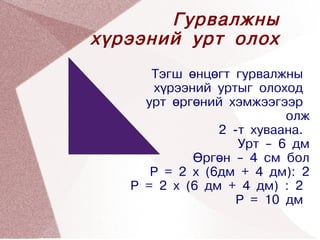Гурвалжны
    хүрээний урт олох
          Тэгш өнцөгт гурвалжны
          хүрээний уртыг олоход
         урт өргөний хэмжээгээр
                              олж
                    2 -т хуваана.
                       Урт – 6 дм
                Өргөн – 4 см бол
          Р = 2 x (6дм + 4 дм): 2
       P = 2 x (6 дм + 4 дм) : 2
 
                       P = 10 дм
               
 