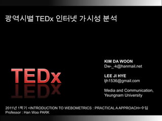 광역시별TEDx인터넷 가시성 분석 KIM DA WOON Dw-_-k@hanmail.net LEE JI HYE ljh1536@gmail.com Media and Communication, Yeungnam University TEDx 2011년 1학기 <INTRODUCTION TO WEBOMETRICS : PRACTICAL A APPROACH>수업 Professor : Han Woo PARK  