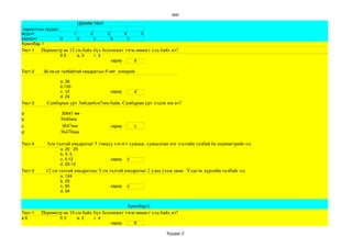 test

                                   Цахим тест
 хариултын хуудас
асуулт                         1          2         3           4           5
хариулт           d                d          c         b           c
Хувилбар 1 
Тест:1      Периметр нь 12 см байх бүх боломжит тэгш өнцөгт хэд байх вэ?                                                                                                     
                   б 5      в. 3   г. 4
                                          хариу     d

Тест:2        36 см.кв талбайтай квадратын P­ийг  олоорой.

                       а. 36
                       b.100
                       c. 12                            хариу           d
                       d. 24
Тест:3           Самбарын урт 3м6дм4см7мм байв. Самбарын урт хэдэн мм вэ?

a                       30647 мм 
b                      3640мм
c                       3647мм                          хариу           c
d                      36470мм

Тест:4           5см талтай квадратыг 5 тэнцүү хэсэгт хувааж, хуваалтын нэг хэсгийн талбай ба периметрийг ол. 
                       а. 20 : 25 
                       b. 5: 5 
                       c. 5:12               хариу с
                       d. 25:12 
Тест:5          12 см талтай квадратаас 5 см талтай квадратыг 2 удаа ухаж авав.  Үлдсэн дүрсийн талбайг ол.
                       а. 144 
                       b. 25
                       c. 50                  хариу с
                       d. 94
 

                                                                    Хувилбар:2
Тест:1      Периметр нь 16 см байх бүх боломжит тэгш өнцөгт хэд байх вэ?                                                                                                     
а 6                б 3      в. 2   г. 4
                                          хариу     б

                                                                                        Хуудас 2
 
