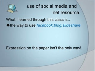 use of social media and 						net resourceWhat I learned through this class isthe way to use facebook,blog,slideshareExpression on the paper isnt the only way!