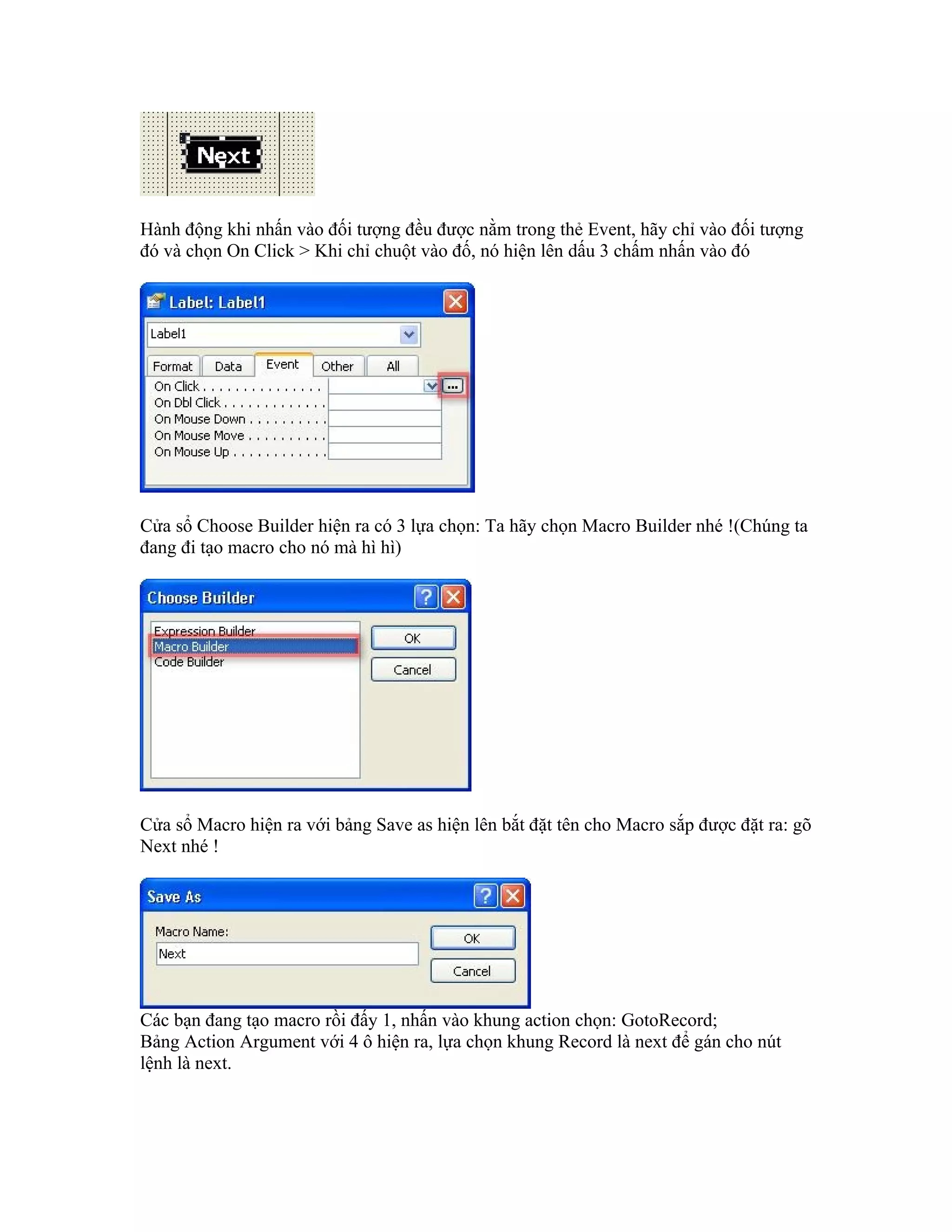 Hành động khi nhấn vào đối tượng đều được nằm trong thẻ Event, hãy chỉ vào đối tượng
đó và chọn On Click > Khi chỉ chuột vào đố, nó hiện lên dấu 3 chấm nhấn vào đó




Cửa sổ Choose Builder hiện ra có 3 lựa chọn: Ta hãy chọn Macro Builder nhé !(Chúng ta
đang đi tạo macro cho nó mà hì hì)




Cửa sổ Macro hiện ra với bảng Save as hiện lên bắt đặt tên cho Macro sắp được đặt ra: gõ
Next nhé !




Các bạn đang tạo macro rồi đấy 1, nhấn vào khung action chọn: GotoRecord;
Bảng Action Argument với 4 ô hiện ra, lựa chọn khung Record là next để gán cho nút
lệnh là next.
 