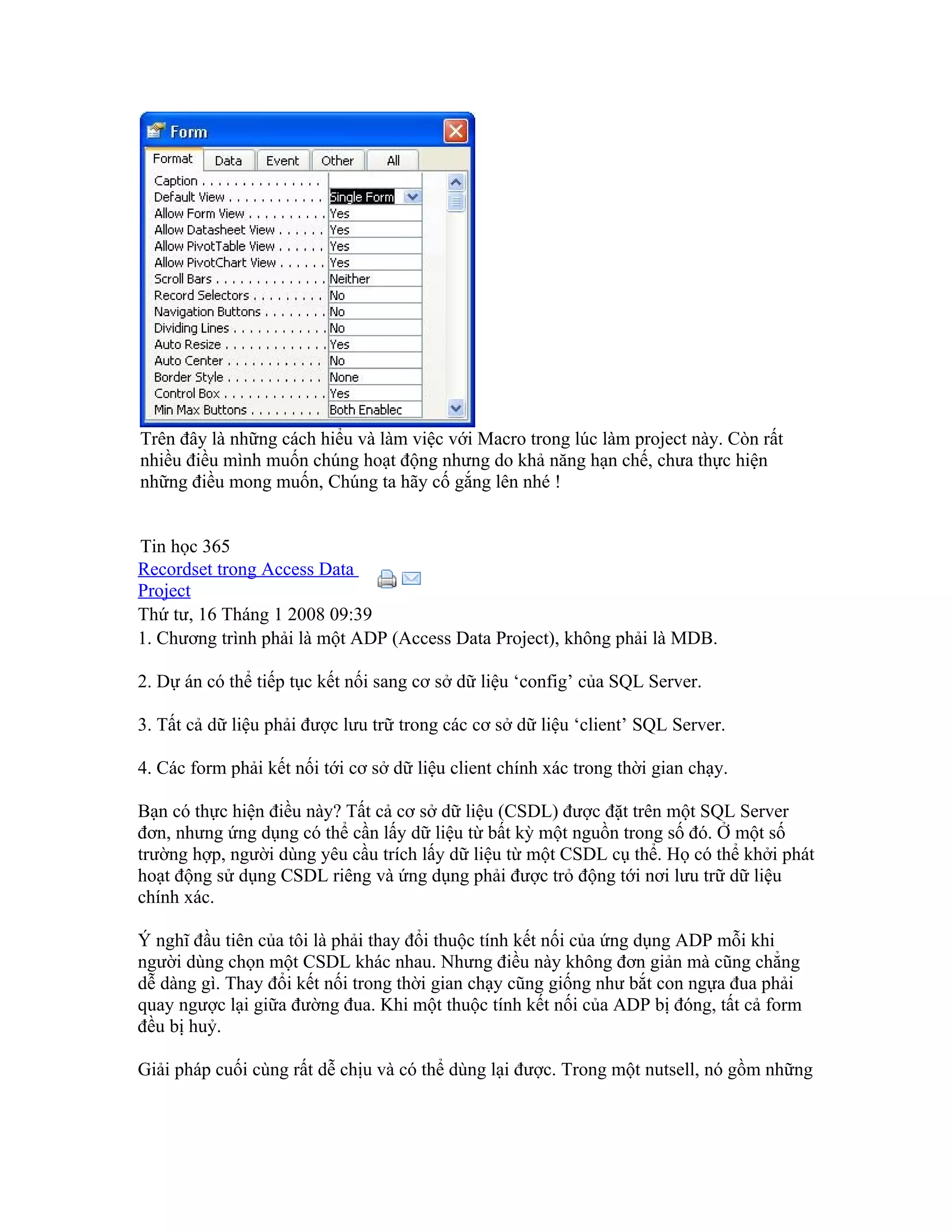 Trên đây là những cách hiểu và làm việc với Macro trong lúc làm project này. Còn rất
nhiều điều mình muốn chúng hoạt động nhưng do khả năng hạn chế, chưa thực hiện
những điều mong muốn, Chúng ta hãy cố gắng lên nhé !


Tin học 365
Recordset trong Access Data
Project
Thứ tư, 16 Tháng 1 2008 09:39
1. Chương trình phải là một ADP (Access Data Project), không phải là MDB.

2. Dự án có thể tiếp tục kết nối sang cơ sở dữ liệu ‘config’ của SQL Server.

3. Tất cả dữ liệu phải được lưu trữ trong các cơ sở dữ liệu ‘client’ SQL Server.

4. Các form phải kết nối tới cơ sở dữ liệu client chính xác trong thời gian chạy.

Bạn có thực hiện điều này? Tất cả cơ sở dữ liệu (CSDL) được đặt trên một SQL Server
đơn, nhưng ứng dụng có thể cần lấy dữ liệu từ bất kỳ một nguồn trong số đó. Ở một số
trường hợp, người dùng yêu cầu trích lấy dữ liệu từ một CSDL cụ thể. Họ có thể khởi phát
hoạt động sử dụng CSDL riêng và ứng dụng phải được trỏ động tới nơi lưu trữ dữ liệu
chính xác.

Ý nghĩ đầu tiên của tôi là phải thay đổi thuộc tính kết nối của ứng dụng ADP mỗi khi
người dùng chọn một CSDL khác nhau. Nhưng điều này không đơn giản mà cũng chẳng
dễ dàng gì. Thay đổi kết nối trong thời gian chạy cũng giống như bắt con ngựa đua phải
quay ngược lại giữa đường đua. Khi một thuộc tính kết nối của ADP bị đóng, tất cả form
đều bị huỷ.

Giải pháp cuối cùng rất dễ chịu và có thể dùng lại được. Trong một nutsell, nó gồm những
 