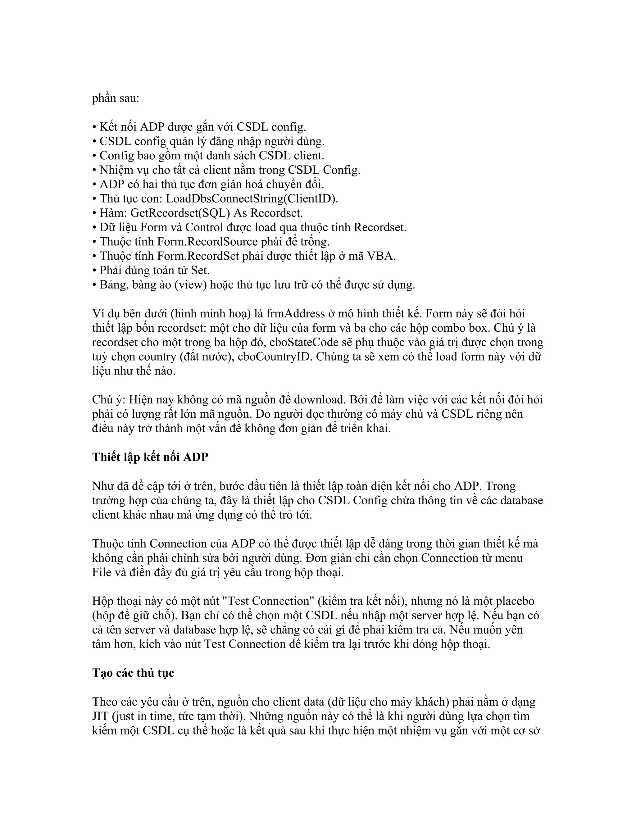 phần sau:

• Kết nối ADP được gắn với CSDL config.
• CSDL config quản lý đăng nhập người dùng.
• Config bao gồm một danh sách CSDL client.
• Nhiệm vụ cho tất cả client nằm trong CSDL Config.
• ADP có hai thủ tục đơn giản hoá chuyển đổi.
• Thủ tục con: LoadDbsConnectString(ClientID).
• Hàm: GetRecordset(SQL) As Recordset.
• Dữ liệu Form và Control được load qua thuộc tính Recordset.
• Thuộc tính Form.RecordSource phải để trống.
• Thuộc tính Form.RecordSet phải được thiết lập ở mã VBA.
• Phải dùng toán tử Set.
• Bảng, bảng ảo (view) hoặc thủ tục lưu trữ có thể được sử dụng.

Ví dụ bên dưới (hình minh hoạ) là frmAddress ở mô hình thiết kế. Form này sẽ đòi hỏi
thiết lập bốn recordset: một cho dữ liệu của form và ba cho các hộp combo box. Chú ý là
recordset cho một trong ba hộp đó, cboStateCode sẽ phụ thuộc vào giá trị được chọn trong
tuỳ chọn country (đất nước), cboCountryID. Chúng ta sẽ xem có thể load form này với dữ
liệu như thế nào.

Chú ý: Hiện nay không có mã nguồn để download. Bởi để làm việc với các kết nối đòi hỏi
phải có lượng rất lớn mã nguồn. Do người đọc thường có máy chủ và CSDL riêng nên
điều này trở thành một vấn đề không đơn giản để triển khai.

Thiết lập kết nối ADP

Như đã đề cập tới ở trên, bước đầu tiên là thiết lập toàn diện kết nối cho ADP. Trong
trường hợp của chúng ta, đây là thiết lập cho CSDL Config chứa thông tin về các database
client khác nhau mà ứng dụng có thể trỏ tới.

Thuộc tính Connection của ADP có thể được thiết lập dễ dàng trong thời gian thiết kế mà
không cần phải chỉnh sửa bởi người dùng. Đơn giản chỉ cần chọn Connection từ menu
File và điền đầy đủ giá trị yêu cầu trong hộp thoại.

Hộp thoại này có một nút "Test Connection" (kiểm tra kết nối), nhưng nó là một placebo
(hộp để giữ chỗ). Bạn chỉ có thể chọn một CSDL nếu nhập một server hợp lệ. Nếu bạn có
cả tên server và database hợp lệ, sẽ chẳng có cái gì để phải kiểm tra cả. Nếu muốn yên
tâm hơn, kích vào nút Test Connection để kiểm tra lại trước khi đóng hộp thoại.

Tạo các thủ tục

Theo các yêu cầu ở trên, nguồn cho client data (dữ liệu cho máy khách) phải nằm ở dạng
JIT (just in time, tức tạm thời). Những nguồn này có thể là khi người dùng lựa chọn tìm
kiếm một CSDL cụ thể hoặc là kết quả sau khi thực hiện một nhiệm vụ gắn với một cơ sở
 