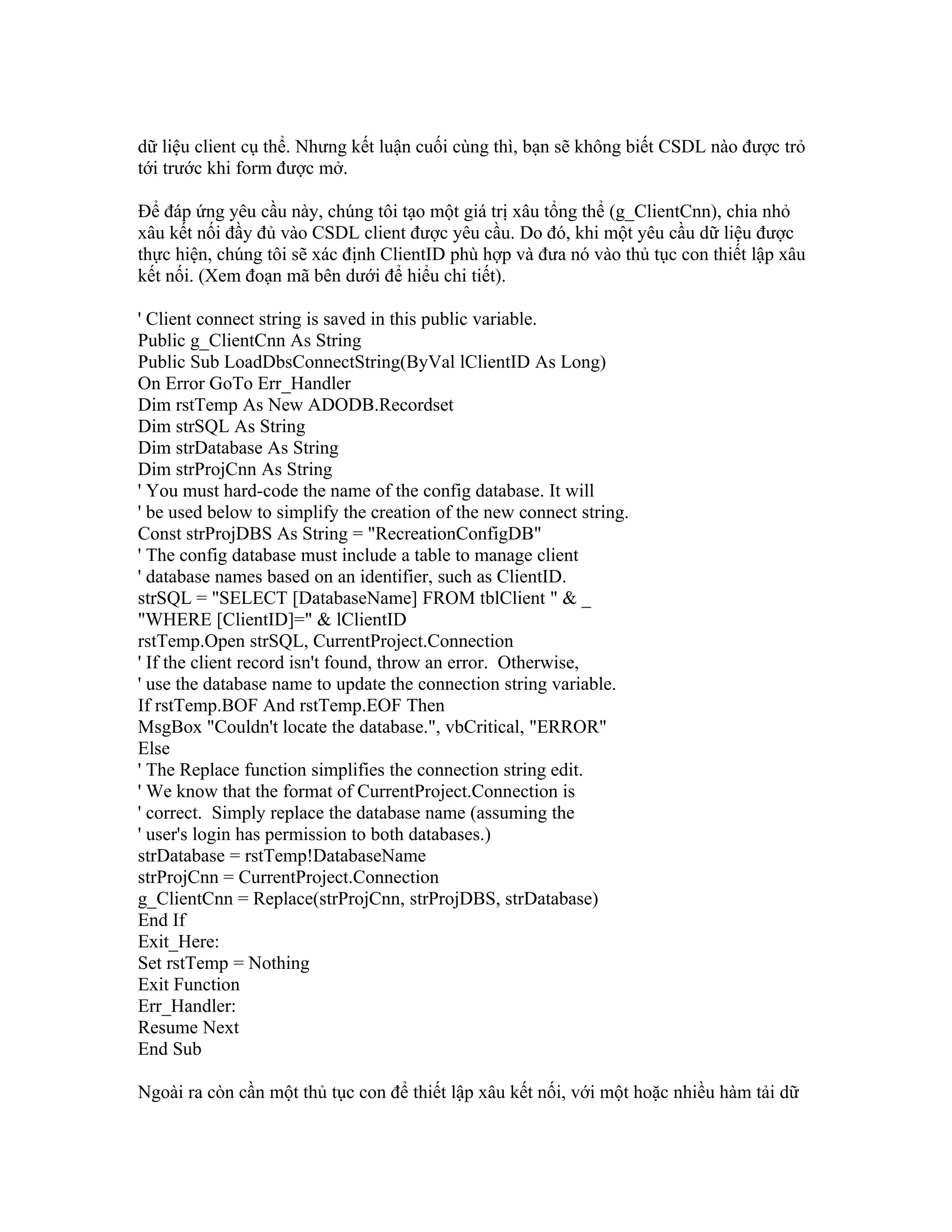 dữ liệu client cụ thể. Nhưng kết luận cuối cùng thì, bạn sẽ không biết CSDL nào được trỏ
tới trước khi form được mở.

Để đáp ứng yêu cầu này, chúng tôi tạo một giá trị xâu tổng thể (g_ClientCnn), chia nhỏ
xâu kết nối đầy đủ vào CSDL client được yêu cầu. Do đó, khi một yêu cầu dữ liệu được
thực hiện, chúng tôi sẽ xác định ClientID phù hợp và đưa nó vào thủ tục con thiết lập xâu
kết nối. (Xem đoạn mã bên dưới để hiểu chi tiết).

' Client connect string is saved in this public variable.
Public g_ClientCnn As String
Public Sub LoadDbsConnectString(ByVal lClientID As Long)
On Error GoTo Err_Handler
Dim rstTemp As New ADODB.Recordset
Dim strSQL As String
Dim strDatabase As String
Dim strProjCnn As String
' You must hard-code the name of the config database. It will
' be used below to simplify the creation of the new connect string.
Const strProjDBS As String = "RecreationConfigDB"
' The config database must include a table to manage client
' database names based on an identifier, such as ClientID.
strSQL = "SELECT [DatabaseName] FROM tblClient " & _
"WHERE [ClientID]=" & lClientID
rstTemp.Open strSQL, CurrentProject.Connection
' If the client record isn't found, throw an error. Otherwise,
' use the database name to update the connection string variable.
If rstTemp.BOF And rstTemp.EOF Then
MsgBox "Couldn't locate the database.", vbCritical, "ERROR"
Else
' The Replace function simplifies the connection string edit.
' We know that the format of CurrentProject.Connection is
' correct. Simply replace the database name (assuming the
' user's login has permission to both databases.)
strDatabase = rstTemp!DatabaseName
strProjCnn = CurrentProject.Connection
g_ClientCnn = Replace(strProjCnn, strProjDBS, strDatabase)
End If
Exit_Here:
Set rstTemp = Nothing
Exit Function
Err_Handler:
Resume Next
End Sub

Ngoài ra còn cần một thủ tục con để thiết lập xâu kết nối, với một hoặc nhiều hàm tải dữ
 