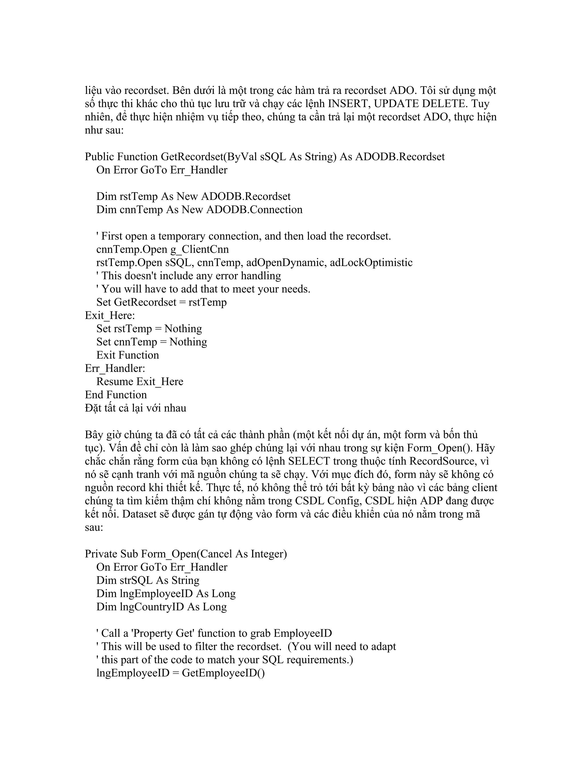 liệu vào recordset. Bên dưới là một trong các hàm trả ra recordset ADO. Tôi sử dụng một
số thực thi khác cho thủ tục lưu trữ và chạy các lệnh INSERT, UPDATE DELETE. Tuy
nhiên, để thực hiện nhiệm vụ tiếp theo, chúng ta cần trả lại một recordset ADO, thực hiện
như sau:

Public Function GetRecordset(ByVal sSQL As String) As ADODB.Recordset
  On Error GoTo Err_Handler

  Dim rstTemp As New ADODB.Recordset
  Dim cnnTemp As New ADODB.Connection

  ' First open a temporary connection, and then load the recordset.
  cnnTemp.Open g_ClientCnn
  rstTemp.Open sSQL, cnnTemp, adOpenDynamic, adLockOptimistic
  ' This doesn't include any error handling
  ' You will have to add that to meet your needs.
  Set GetRecordset = rstTemp
Exit_Here:
  Set rstTemp = Nothing
  Set cnnTemp = Nothing
  Exit Function
Err_Handler:
  Resume Exit_Here
End Function
Đặt tất cả lại với nhau

Bây giờ chúng ta đã có tất cả các thành phần (một kết nối dự án, một form và bốn thủ
tục). Vấn đề chỉ còn là làm sao ghép chúng lại với nhau trong sự kiện Form_Open(). Hãy
chắc chắn rằng form của bạn không có lệnh SELECT trong thuộc tính RecordSource, vì
nó sẽ cạnh tranh với mã nguồn chúng ta sẽ chạy. Với mục đích đó, form này sẽ không có
nguồn record khi thiết kế. Thực tế, nó không thể trỏ tới bất kỳ bảng nào vì các bảng client
chúng ta tìm kiếm thậm chí không nằm trong CSDL Config, CSDL hiện ADP đang được
kết nối. Dataset sẽ được gán tự động vào form và các điều khiển của nó nằm trong mã
sau:

Private Sub Form_Open(Cancel As Integer)
  On Error GoTo Err_Handler
  Dim strSQL As String
  Dim lngEmployeeID As Long
  Dim lngCountryID As Long

  ' Call a 'Property Get' function to grab EmployeeID
  ' This will be used to filter the recordset. (You will need to adapt
  ' this part of the code to match your SQL requirements.)
  lngEmployeeID = GetEmployeeID()
 