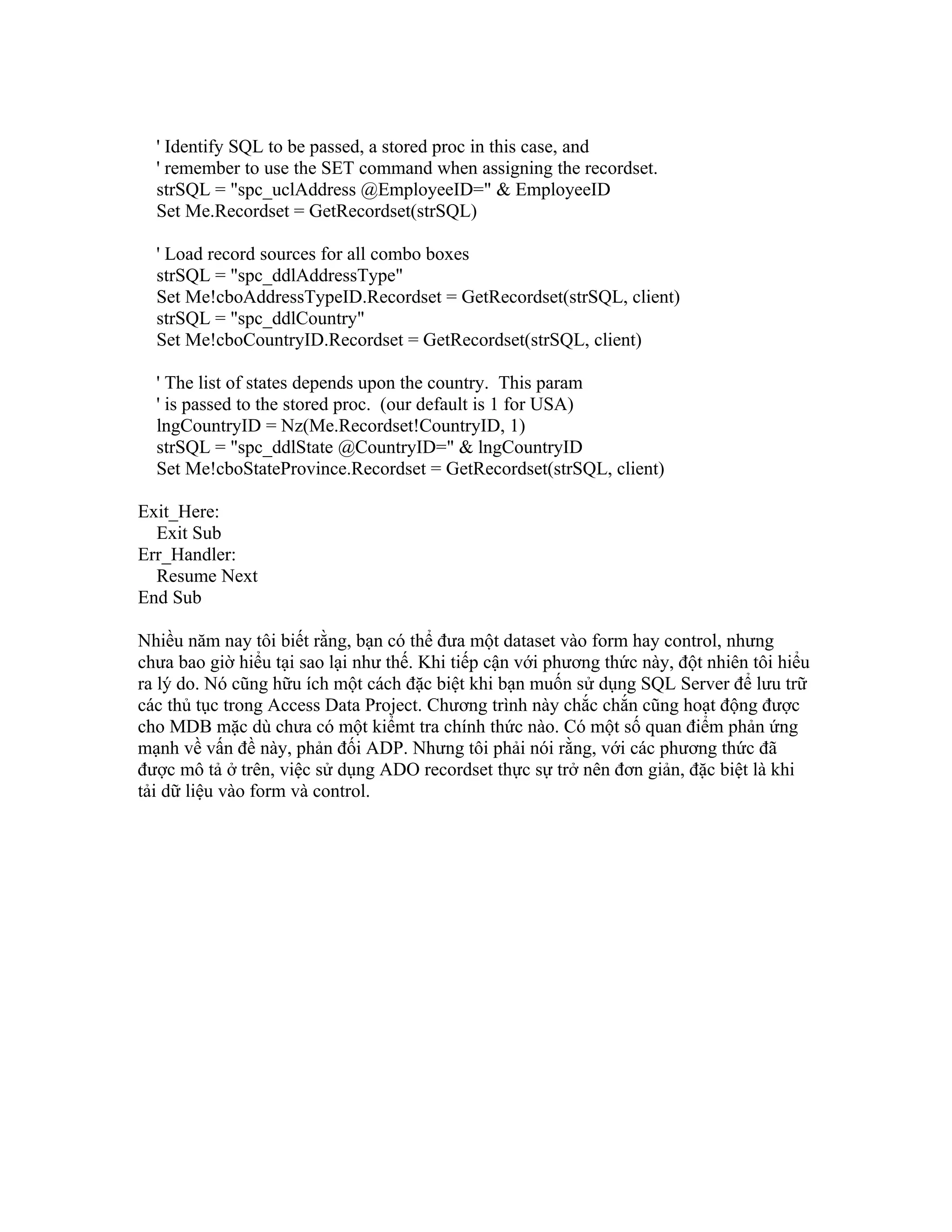 ' Identify SQL to be passed, a stored proc in this case, and
  ' remember to use the SET command when assigning the recordset.
  strSQL = "spc_uclAddress @EmployeeID=" & EmployeeID
  Set Me.Recordset = GetRecordset(strSQL)

  ' Load record sources for all combo boxes
  strSQL = "spc_ddlAddressType"
  Set Me!cboAddressTypeID.Recordset = GetRecordset(strSQL, client)
  strSQL = "spc_ddlCountry"
  Set Me!cboCountryID.Recordset = GetRecordset(strSQL, client)

  ' The list of states depends upon the country. This param
  ' is passed to the stored proc. (our default is 1 for USA)
  lngCountryID = Nz(Me.Recordset!CountryID, 1)
  strSQL = "spc_ddlState @CountryID=" & lngCountryID
  Set Me!cboStateProvince.Recordset = GetRecordset(strSQL, client)

Exit_Here:
  Exit Sub
Err_Handler:
  Resume Next
End Sub

Nhiều năm nay tôi biết rằng, bạn có thể đưa một dataset vào form hay control, nhưng
chưa bao giờ hiểu tại sao lại như thế. Khi tiếp cận với phương thức này, đột nhiên tôi hiểu
ra lý do. Nó cũng hữu ích một cách đặc biệt khi bạn muốn sử dụng SQL Server để lưu trữ
các thủ tục trong Access Data Project. Chương trình này chắc chắn cũng hoạt động được
cho MDB mặc dù chưa có một kiểmt tra chính thức nào. Có một số quan điểm phản ứng
mạnh về vấn đề này, phản đối ADP. Nhưng tôi phải nói rằng, với các phương thức đã
được mô tả ở trên, việc sử dụng ADO recordset thực sự trở nên đơn giản, đặc biệt là khi
tải dữ liệu vào form và control.
 
