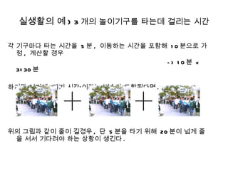 실생활의 예 )  3 개의 놀이기구를 타는데 걸리는 시간 각 기구마다 타는 시간을  5 분 ,  이동하는 시간을 포함해  10 분으로 가정 ,  계산할 경우  -> 10 분  x 3=30 분 하지만 여기에 ‘대기 시간’이라는 변수가 포함된다면 . 위의 그림과 같이 줄이 길경우 ,  단  5 분을 타기 위해  20 분이 넘게 줄을 서서 기다려야 하는 상황이 생긴다 . 
