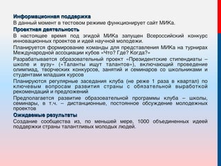 Информационная поддержка
В данный момент в тестовом режиме функционирует сайт МИКа.
Проектная деятельность
В настоящее время под эгидой МИКа запущен Всероссийский конкурс
инновационных проектов и идей научной молодежи.
Планируется формирование команды для представления МИКа на турнирах
Международной ассоциации кубов «Что? Где? Когда?»
Разрабатывается образовательный проект «Президентские стипендиаты –
школе и вузу» («Таланты ищут талантов»), включающий проведение
олимпиад, творческих конкурсов, занятий и семинаров со школьниками и
студентами младших курсов
Планируются регулярные заседания клуба (не реже 1 раза в квартал) по
ключевым вопросам развития страны с обязательной выработкой
рекомендаций и предложений
Предполагается развитие образовательной программы клуба – школы,
семинары, в т.ч. – дистанционные, постоянное обсуждение молодежных
проектов
Ожидаемые результаты
Создание сообщества из, по меньшей мере, 1000 объединенных идеей
поддержки страны талантливых молодых людей.
 