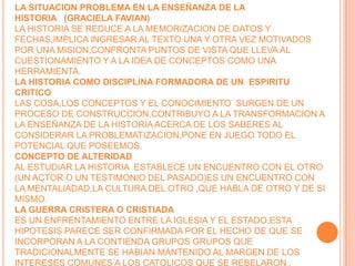 LA SITUACION PROBLEMA EN LA ENSEÑANZA DE LA HISTORIA   (GRACIELA FAVIAN)LA HISTORIA SE REDUCE A LA MEMORIZACION DE DATOS Y FECHAS,IMPLICA INGRESAR AL TEXTO UNA Y OTRA VEZ MOTIVADOS POR UNA MISION,CONFRONTA PUNTOS DE VISTA QUE LLEVA AL CUESTIONAMIENTO Y A LA IDEA DE CONCEPTOS COMO UNA HERRAMIENTA.LA HISTORIA COMO DISCIPLINA FORMADORA DE UN  ESPIRITU CRITICOLAS COSA,LOS CONCEPTOS Y EL CONOCIMIENTO  SURGEN DE UN PROCESO DE CONSTRUCCION,CONTRIBUYO A LA TRANSFORMACION A LA ENSEÑANZA DE LA HISTORIA ACERCA DE LOS SABERES AL CONSIDERAR LA PROBLEMATIZACION,PONE EN JUEGO TODO EL POTENCIAL QUE POSEEMOS.CONCEPTO DE ALTERIDADAL ESTUDIAR LA HISTORIA  ESTABLECE UN ENCUENTRO CON EL OTRO (UN ACTOR O UN TESTIMONIO DEL PASADO)ES UN ENCUENTRO CON LA MENTALIADAD,LA CULTURA DEL OTRO ,QUE HABLA DE OTRO Y DE SI MISMO.LA GUERRA CRISTERA O CRISTIADAES UN ENFRENTAMIENTO ENTRE LA IGLESIA Y EL ESTADO,ESTA HIPOTESIS PARECE SER CONFIRMADA POR EL HECHO DE QUE SE INCORPORAN A LA CONTIENDA GRUPOS GRUPOS QUE TRADICIONALMENTE SE HABIAN MANTENIDO AL MARGEN DE LOS INTERESES COMUNES A LOS CATOLICOS QUE SE REBELARON .
