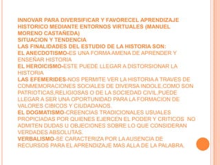INNOVAR PARA DIVERSIFICAR Y FAVORECEL APRENDIZAJE HISTORICO MEDIANTE ENTORNOS VIRTUALES (MANUEL MORENO CASTAÑEDA)SITUACION Y TENDENCIALAS FINALIDADES DEL ESTUDIO DE LA HISTORIA SON:EL ANECDOTISMO-ES UNA FORMA AMENA DE APRENDER Y ENSEÑAR HISTORIAEL HEROICISMO-ESTE PUEDE LLEGAR A DISTORSIONAR LA HISTORIALAS EFEMERIDES-NOS PERMITE VER LA HISTORIA A TRAVES DE CONMEMORACIONES SOCIALES DE DIVERSA INDOLE,COMO SON PATRIOTICAS,RELIGIOSAS O DE LA SOCIEDAD CIVIL,PUEDE LLEGAR A SER UNA OPORTUNIDAD PARA LA FORMACION DE VALORES CIBICOS Y CIUDADANOS.EL DOGMATISMO-CREENCIAS TRADICIONALES USUALES PROPICIADAS POR QUIENES EJERCEN EL PODER Y CRITICOS  NO ADMITEN DUDAS U OBJECIONES SOBRE LO QUE CONSIDERAN VERDADES ABSOLUTAS.VERBALISMO-SE CARACTERIZA POR LA AUSENCIA DE RECURSOS PARA EL APRENDIZAJE MAS ALLA DE LA PALABRA.