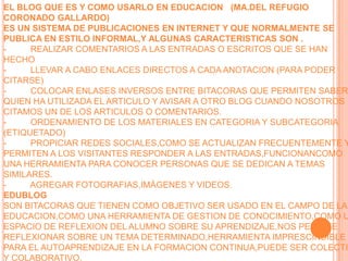 EL BLOG QUE ES Y COMO USARLO EN EDUCACION   (MA.DEL REFUGIO CORONADO GALLARDO)ES UN SISTEMA DE PUBLICACIONES EN INTERNET Y QUE NORMALMENTE SE PUBLICA EN ESTILO INFORMAL,Y ALGUNAS CARACTERISTICAS SON .-          REALIZAR COMENTARIOS A LAS ENTRADAS O ESCRITOS QUE SE HAN HECHO-          LLEVAR A CABO ENLACES DIRECTOS A CADA ANOTACION (PARA PODER CITARSE)-          COLOCAR ENLASES INVERSOS ENTRE BITACORAS QUE PERMITEN SABER QUIEN HA UTILIZADA EL ARTICULO Y AVISAR A OTRO BLOG CUANDO NOSOTROS CITAMOS UN DE LOS ARTICULOS O COMENTARIOS.-          ORDENAMIENTO DE LOS MATERIALES EN CATEGORIA Y SUBCATEGORIA (ETIQUETADO)-          PROPICIAR REDES SOCIALES,COMO SE ACTUALIZAN FRECUENTEMENTE Y PERMITEN A LOS VISITANTES RESPONDER A LAS ENTRADAS,FUNCIONANCOMO UNA HERRAMIENTA PARA CONOCER PERSONAS QUE SE DEDICAN A TEMAS SIMILARES.-          AGREGAR FOTOGRAFIAS,IMÁGENES Y VIDEOS.EDUBLOGSON BITACORAS QUE TIENEN COMO OBJETIVO SER USADO EN EL CAMPO DE LA EDUCACION,COMO UNA HERRAMIENTA DE GESTION DE CONOCIMIENTO,COMO UN ESPACIO DE REFLEXION DEL ALUMNO SOBRE SU APRENDIZAJE,NOS PERMITE REFLEXIONAR SOBRE UN TEMA DETERMINADO,HERRAMIENTA IMPRESCINDIBLE PARA EL AUTOAPRENDIZAJE EN LA FORMACION CONTINUA,PUEDE SER COLECTIVO Y COLABORATIVO.