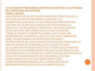 LA SITUACION PROBLEMA COMO FACILITADOR DE LA ACTIVIDAD DEL PROFESOR DE HISTORIAHUBER, MICHELNOS AFIRMA QUE NO SE PUEDE HABLAR DE DIDACTICA DE LA HISTORIA SIN ANTES ABORDAR EL ANALISIS Y LA CONSEPTUALIZACION DE LA ACTIVIDAD DEL PROFESOR DE HISTORIA,SE OCUPA DE LA DIDACTICA PROFESIONAL,SU OBJETIVO  CUYOS MARCOS TEORICOS Y METODOLOGICOS ESTAN HECHOS AMPLIAMENTE EN LA PSICOLOGIA DEL TRABAJO,PERMITE CONCEPTUALIZAR LA ACTIVIDAD DEL PROFESOR DE HISTORIA.EL OBJETIVO DE TODO FORMADOR DEBE TRANSFORMAR LAS REPRESENTACIONES Y COMPETENCIAS DE LOS ALUMNOS.LA SITUACION PROBLEMA ES UNA SITUACION DE APRENDIZAJE EN LA QUE SE PONE AL ALUMNO EN UN ENIGMA QUE SOLO PODRIA DESCIFRAR DE REMODELAR UNA REPRESENTACION QUE PUEDA IDENTIFICAR CON PRECISION.LA ACTIVIAD DEL PROFESOR DE HISTORIA EN SU CLASE ES UN INSTRUMENTO DE DESARROLLO DE ESA COMPETENCIA CRITICA QUE DEBE TENER TODO FORMADOR,INDISPENSABLE EN LA CONSTRCCION DE REPRESENTACIONES DE NUEVAS COMPETENCIAS.