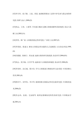 [12]李月玲，张子德，王磊，邱磊. 速溶板栗粉加工过程中护色剂与稳定剂的研


究[J]. 保鲜与加工,2008,(2).


[13]周志，王璋，王莉等. 不同蛋白酶对无糖豆奶粉溶解性的影响 [J]. 食品与发


酵工业,2005,(11).


[14]李智，林广素. 豆奶粉的稳定性研究[J]. 广西轻工业,2007,(2).


[15] 李贤新，陈建文 . 解决豆奶稳定性问题的几点思路 [J]. 山东食品科技 ,1999,

(4).

[16]任媛媛，陈湘宁，程永强. 速溶豆粉的研究现状[J]. 食品科学,2004,(S1).


[17]周志，莫开菊，汪兴平等. 速溶姜汁豆奶粉的研制[J]. 食品科学,2004,(8).


[18]李荣和，高长城，隋少奇. 学生豆奶粉蛋白增溶原理与技术 [J]. 中国食物与


营养,2001,(4).


[19]詹世平，刘华伟，李卓等. 脱脂奶粉分散稳定性的实验研究 [J]. 中国粉体技


术,2006,(2).


[20] 李志西，张莉，毛加银等 . 板栗淀粉糊粘度特性的研究 [J]. 中国粮油学


报,2001,(1).
 