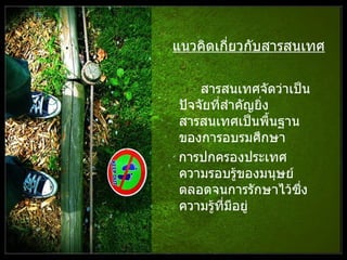 แนวคิดเกี่ยวกับสารสนเทศ สารสนเทศจัดว่าเป็นปัจจัยที่สำคัญยิ่งสารสนเทศเป็นพื้นฐานของการอบรมศึกษา  การปกครองประเทศ ความรอบรู้ของมนุษย์ ตลอดจนการรักษาไว้ซึ่งความรู้ที่มีอยู่  