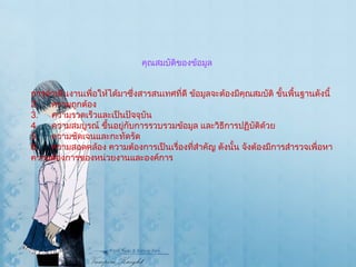 คุณสมบัติของข้อมูล การดำเนินงานเพื่อให้ได้มาซึ่งสารสนเทศที่ดี ข้อมูลจะต้องมีคุณสมบัติ ขั้นพื้นฐานดังนี้  ความถูกต้อง  ความรวดเร็วและเป็นปัจจุบัน ความสมบูรณ์ ขึ้นอยู่กับการรวบรวมข้อมูล และวิธีการปฏิบัติด้วย  ความชัดเจนและกะทัดรัด  ความสอดคล้อง ความต้องการเป็นเรื่องที่สำคัญ ดังนั้น จังต้องมีการสำรวจเพื่อหา ความต้องการของหน่วยงานและองค์การ 