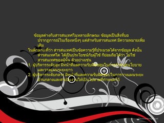 ข้อมูลต่างกับสารสนเทศในหลายลักษณะ ข้อมูลเป็นสิ่งที่บอปรากฏการณ์ในเรื่องหนึ่งๆ แต่สำหรับสารสนเทศ มีความหมายเพิ่มเติม ในลักษณะที่ว่า สารสนเทศเป็นข้อความรู้ที่ประมวลได้จากข้อมูล ดังนั้น สารสนเทศใด ได้เป็นประโยชน์กับผู้ใช้ ก็ย่อมถือได้ว่า ไม่ใช่สารสนเทศของผู้นั้น ตัวอย่างเช่น  1.  ผู้บริหารระดับสูง มีหน้าที่แลความรับผิดชอบในการกำหนดนโยบายและวางแผนระยะยาว 2.  ผู้บริหารระดับกลาง มีหน้าที่และความรับผิดชอบในการวางแผนระยะปานกลางและดำเนินงานให้เป็นไปตามที่กำหนดไว้ 