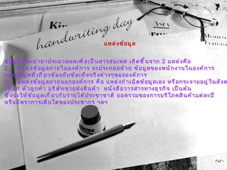 แหล่งข้อมูล ข้อมูลที่จะนำมาประมวลผลเพื่อเป็นสารสนเทศ เกิดขึ้นจาก  2  แหล่งคือ แหล่งข้อมูลภายในองค์การ จะประกอบด้วย ข้อมูลของพนักงานในองค์การ  และข้อมูลที่เกี่ยวข้องกับข้อเท็จจริงต่างๆขององค์การ 2. แหล่งข้อมูลภายนอกองค์การ คือ แหล่งกำเนิดข้อมูลเอง หรือกระจายอยู่ในสังคม  ได้แก่ ตัวลูกค้า บริษัทขายส่งสินค้า  หนังสือวารสารทางธุรกิจ เป็นต้น  ซึ่งจะให้ข้อมูลเกี่ยวกับรายได้ประชาชาติ ยอดรวมของการบริโภคสินค้าแต่ละปี  หรืออัตราการเติบโตของประชากร ฯลฯ 