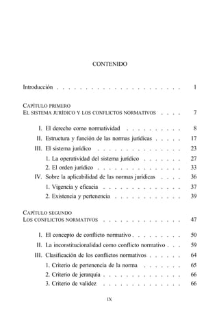 CONTENIDO


Introducción . . . . . . . . . . . . . . . . . . . . . .           1


CAPÍTULO PRIMERO
EL SISTEMA JURÍDICO Y LOS CONFLICTOS NORMATIVOS . . . .            7

     I. El derecho como normatividad      . . . . . . . . . .      8
    II. Estructura y función de las normas jurídicas . . . . .     17
    III. El sistema jurídico    . . . . . . . . . . . . . . .      23
        1. La operatividad del sistema jurídico . . . . . . .      27
        2. El orden jurídico . . . . . . . . . . . . . . .         33
    IV. Sobre la aplicabilidad de las normas jurídicas   . . . .   36
        1. Vigencia y eficacia . . . . . . . . . . . . . .         37
        2. Existencia y pertenencia . . . . . . . . . . . .        39

CAPÍTULO SEGUNDO
LOS CONFLICTOS NORMATIVOS . . . . . . . . . . . . . .              47

     I. El concepto de conflicto normativo . . . . . . . . .       50
    II. La inconstitucionalidad como conflicto normativo . . .     59
    III. Clasificación de los conflictos normativos . . . . . .    64
        1. Criterio de pertenencia de la norma   . . . . . . .     65
        2. Criterio de jerarquía . . . . . . . . . . . . . .       66
        3. Criterio de validez . . . . . . . . . . . . . .         66

                                   IX
 