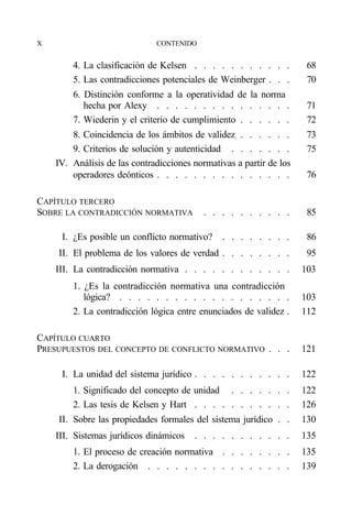 X                             CONTENIDO


        4. La clasificación de Kelsen . . . . . . . . . . .           68
        5. Las contradicciones potenciales de Weinberger . . .        70
        6. Distinción conforme a la operatividad de la norma
           hecha por Alexy . . . . . . . . . . . . . . .              71
        7. Wiederin y el criterio de cumplimiento . . . . . .         72
        8. Coincidencia de los ámbitos de validez . . . . . .         73
        9. Criterios de solución y autenticidad . . . . . . .         75
    IV. Análisis de las contradicciones normativas a partir de los
        operadores deónticos . . . . . . . . . . . . . . .            76

CAPÍTULO TERCERO
SOBRE LA CONTRADICCIÓN NORMATIVA           . . . . . . . . . .        85

     I. ¿Es posible un conflicto normativo?    . . . . . . . .        86
    II. El problema de los valores de verdad . . . . . . . .          95
    III. La contradicción normativa . . . . . . . . . . . .          103
        1. ¿Es la contradicción normativa una contradicción
           lógica? . . . . . . . . . . . . . . . . . . .             103
        2. La contradicción lógica entre enunciados de validez .     112

CAPÍTULO CUARTO
PRESUPUESTOS DEL CONCEPTO DE CONFLICTO NORMATIVO . . .               121

     I. La unidad del sistema jurídico . . . . . . . . . . .         122
        1. Significado del concepto de unidad . . . . . . .          122
        2. Las tesis de Kelsen y Hart . . . . . . . . . . .          126
    II. Sobre las propiedades formales del sistema jurídico . .      130
    III. Sistemas jurídicos dinámicos   . . . . . . . . . . .        135
        1. El proceso de creación normativa . . . . . . . .          135
        2. La derogación . . . . . . . . . . . . . . . .             139
 