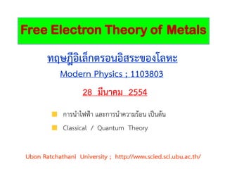 Free Electron Theory of Metals

       ทฤษฎีอิเล็กตรอนอิสระของโลหะ
            Modern Physics ; 1103803
                28 มีนาคม 2554
             การนาไฟฟ้า และการนาความร้อน เป็นต้น
             Classical / Quantum Theory


Ubon Ratchathani University ; http://www.scied.sci.ubu.ac.th/
 