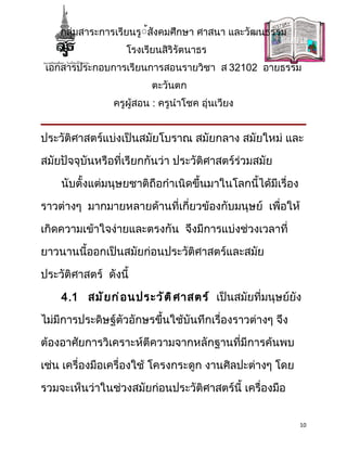 กลุ่มสาระการเรียนรู้้สังคมศึกษา ศาสนา และวัฒนธรรม
                   โรงเรียนสิริรัตนาธร
 เอกสารประกอบการเรียนการสอนรายวิชา ส 32102 อายธรรม
                         ตะวันตก
                ครูผู้สอน : ครูนำาโชค อุ่นเวียง


ประวัติศาสตร์แบ่งเป็นสมัยโบราณ สมัยกลาง สมัยใหม่ และ

สมัยปัจจุบันหรือที่เรียกกันว่า ประวัติศาสตร์ร่วมสมัย

    นับตั้งแต่มนุษยชาติถือกำาเนิดขึ้นมาในโลกนี้ได้มีเรื่อง

ราวต่างๆ มากมายหลายด้านที่เกี่ยวข้องกับมนุษย์ เพื่อให้

เกิดความเข้าใจง่ายและตรงกัน จึงมีการแบ่งช่วงเวลาที่

ยาวนานนี้ออกเป็นสมัยก่อนประวัติศาสตร์และสมัย

ประวัติศาสตร์ ดังนี้

    4.1 สมั ย ก่ อ นประวั ต ิ ศ าสตร์ เป็นสมัยที่มนุษย์ยัง

ไม่มีการประดิษฐ์ตัวอักษรขึ้นใช้บันทึกเรื่องราวต่างๆ จึง

ต้องอาศัยการวิเคราะห์ตีความจากหลักฐานที่มีการค้นพบ

เช่น เครื่องมือเครื่องใช้ โครงกระดูก งานศิลปะต่างๆ โดย

รวมจะเห็นว่าในช่วงสมัยก่อนประวัติศาสตร์นี้ เครื่องมือ


                                                             10
 