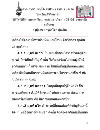 กลุ่มสาระการเรียนรู้้สังคมศึกษา ศาสนา และวัฒนธรรม
                    โรงเรียนสิริรัตนาธร
 เอกสารประกอบการเรียนการสอนรายวิชา ส 32102 อายธรรม
                          ตะวันตก
                 ครูผู้สอน : ครูนำาโชค อุ่นเวียง


เครื่องใช้ต่างๆ มักทำาด้วยหิน และโลหะ จึงเรียกว่า ยุคหิน

และยุคโลหะ

    4.1.1 ยุ ค หิ น เก่ า ในระยะนี้มนุษย์ดำารงชีวิตอยู่ด้วย

การล่าสัตว์เป็นสำาคัญ ดังนั้น จึงต้องเร่ร่อนไปตามฝูงสัตว์

อาศัยอยู่ตามถำ้าหรือเพิงผา ยังไม่มีถิ่นที่อยู่เป็นหลักแหล่ง

เครื่องมือที่พบเป็นขวานหินกะเทาะ หรือขวานกำาปั้น ซึ่งยัง

ไม่มีความแหลมคม

    4.1.2 ยุ ค หิ น กลาง ในยุคนี้มนุษย์รู้จักทอผ้า ปัน
                                                     ้

ภาชนะดินเผา เริ่มมีพิธีกรรมเกี่วกับความตาย พัฒนาการ

ของเครื่องมือหิน คือ มีความแหลมคมมากขึ้น

    4.1.3 ยุ ค หิ น ใหม่ การเปลี่ยนแปลงที่สำาคัญในยุคนี้

คือ มนุษย์รู้จักการเพาะปลูก ดังนั้น จึงต้องอาศัยอยู่เป็นหลัก


                                                              11
 
