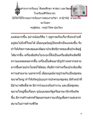 กลุ่มสาระการเรียนรู้้สังคมศึกษา ศาสนา และวัฒนธรรม
                    โรงเรียนสิริรัตนาธร
 เอกสารประกอบการเรียนการสอนรายวิชา ส 32102 อายธรรม
                          ตะวันตก
                 ครูผู้สอน : ครูนำาโชค อุ่นเวียง


แหล่งมากขึ้น อย่างน้อยก็คือ 1 ฤดูกาลเก็บเกี่ยวจึงจะย้ายที่

อยู่ต่อไปยังที่ใหม่ได้ เมื่อมนุษย์อยู่เป็นหลักเป็นแหล่งขึ้น จึง

ทำาให้เกิดการสะสมและพัฒนาประสิทธิภาพของสิ่งประดิษฐ์

ได้มากขึ้น เครื่องมือหินในระยะนี้จึงเป็นเครื่องมือหินขัดที่มี

ความแหลมคมมากขึ้น เครื่องปั้นดินเผามีรูปร่างหลากหลาย

มากขึ้นตามประโยชน์ใช้สอย เริ่มมีการทำาเครื่องประดับเพื่อ

ความสวยงาม นอกจากนี้ เมื่อมนุษย์มาอยู่ร่วมกันเป็นชุมชน

ขนาดใหญ่ ทำาให้เกิดรูปแบบการปกครองชุมชน มีหวหน้าที่
                                           ั

มีอำานาจสิทธิ์ขาด มีการร่วมแรงกันทำางาน และเมื่อชุมชน

ขยายใหญ่ขึ้นเรื่อยๆ รูปแบบของรัฐหรืออาณาจักรจึงเกิด

ขึ้น มีการสร้างสรรค์วัฒนธรรมความเจริญเพื่อความสะดวก

สบายในการดำารงชีวิต


                                                              12
 