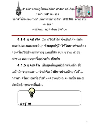 กลุ่มสาระการเรียนรู้้สังคมศึกษา ศาสนา และวัฒนธรรม
                         โรงเรียนสิริรัตนาธร
 เอกสารประกอบการเรียนการสอนรายวิชา ส 32102 อายธรรม
                               ตะวันตก
                      ครูผู้สอน : ครูนำาโชค อุ่นเวียง


    4.1.4 ยุ ค สำ า ริ ด มีการใช้สำาริด ซึ่งเป็นโลหะผสม

ระหว่างทองแดงและดีบุก ซึ่งมนุษย์รู้จักใช้ในการทำาเครื่อง

มือเครื่องใช้ประเภทต่างๆ แทนที่หิน เช่น ขวาน หัวธนู

ภาชนะ ตลอดจนเครื่องประดับ เป็นต้น

    4.1.5 ยุ ค เหล็ ก เป็นยุคที่มนุษย์รู้จักแร่เหล็ก ซึ่ง

เหล็กมีความทนทานกว่าสำาริด จึงมีการนำาเหล็กมาใช้ใน

การทำาเครื่องมือเครื่องใช้ให้มีความประณีตมากขึ้น และมี

ประสิทธิภาพมากขึ้นด้วย




      น่ า รู ้ !!!




                                                            13
 